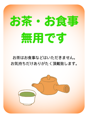 お茶・お食事無用です お茶はお食事などはいただきません。 お気持ちだけありがたく頂戴致します。